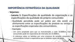 IMPORTÂNCIA ESTRATÉGICA DA QUALIDADE
• Vejamos:
• Lacuna 1: Especificações de qualidade da organização e as
especificações da qualidade do próprio consumidor.
• Qualidade percebida pode ser pobre por não existir um
alinhamento entre as especificações do produto ou serviço e
as especificações esperadas dos consumidores.
• Exemplo:
• Um carro projetado para que as manutenções a cada 10.000km, mas o
consumidor pode ter expectativa de intervalos de 15.000km;
• A cobrança sobre as bebidas por uma empresa de aviação, enquanto os
consumidores tinham a expectativa que as bebidas sejam de graça.
 