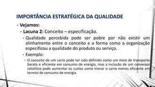 IMPORTÂNCIA ESTRATÉGICA DA QUALIDADE
• Vejamos:
• Lacuna 2: Conceito – especificação.
• Qualidade percebida pode ser pobre por não existir um
alinhamento entre o conceito e a forma como a organização
especificou a qualidade do produto ou serviço.
• Exemplo:
• O conceito de um carro pode ter sido definido como um meio de transporte
barato e eficiente em consumo de energia, mas a inclusão de um conversor
catalítico pode aumentar os custos como tronar o carro menos eficiente em
termos de consumo de energia.
 