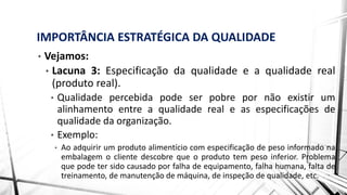 IMPORTÂNCIA ESTRATÉGICA DA QUALIDADE
• Vejamos:
• Lacuna 3: Especificação da qualidade e a qualidade real
(produto real).
• Qualidade percebida pode ser pobre por não existir um
alinhamento entre a qualidade real e as especificações de
qualidade da organização.
• Exemplo:
• Ao adquirir um produto alimentício com especificação de peso informado na
embalagem o cliente descobre que o produto tem peso inferior. Problema
que pode ter sido causado por falha de equipamento, falha humana, falta de
treinamento, de manutenção de máquina, de inspeção de qualidade, etc.
 