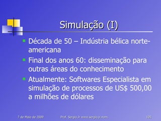 Simulação (I) Década de 50 – Indústria bélica norte-americana Final dos anos 60: disseminação para outras áreas do conhecimento Atualmente: Softwares Especialista em simulação de processos de US$ 500,00 a milhões de dólares 