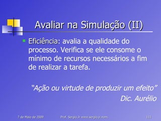 Avaliar na Simulação (II) Eficiência : avalia a qualidade do processo. Verifica se ele consome o mínimo de recursos necessários a fim de realizar a tarefa. “ Ação ou virtude de produzir um efeito” Dic. Aurélio 