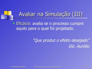 Avaliar na Simulação (III) Eficácia : avalia se o processo cumpre aquilo para o qual foi projetado. “ Que produz o efeito desejado” Dic. Aurélio 