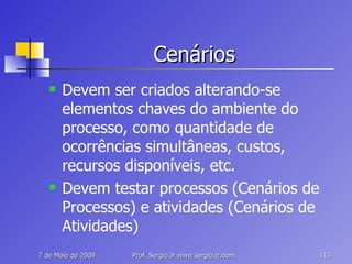 Cenários Devem ser criados alterando-se elementos chaves do ambiente do processo, como quantidade de ocorrências simultâneas, custos, recursos disponíveis, etc. Devem testar processos (Cenários de Processos) e atividades (Cenários de Atividades) 