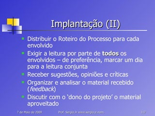 Implantação (II) Distribuir o Roteiro do Processo para cada envolvido Exigir a leitura por parte de  todos  os envolvidos – de preferência, marcar um dia para a leitura conjunta Receber sugestões, opiniões e críticas Organizar e analisar o material recebido ( feedback ) Discutir com o ‘dono do projeto’ o material aproveitado 