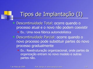 Tipos de Implantação (I) Descontinuidade Total : ocorre quando o processo atual e o novo não podem coexistir Ex.: Uma nova fábrica automobilística Descontinuidade Parcial : ocorre quando o novo processo pode substituir partes do novo processo gradualmente Ex.: Reestruturação organizacional, onde partes da organização entram no novo modelo e outras partes não. 