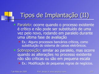 Tipos de Implantação (II) Paralelo : ocorre quando o processo existente é crítico e não pode ser substituído de uma vez pelo novo, rodando em paralelo durante uma última fase de avaliação Ex.: Alguns processos bancários críticos, como substituição do sistema de caixas eletrônicos. Sobreposição : similar ao paralelo, mas ocorre quando as alterações no processo existente não são críticas ou são em pequena escala Ex.: Modificação de pequenas regras de negócios. 