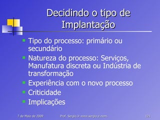 Decidindo o tipo de Implantação Tipo do processo: primário ou secundário Natureza do processo: Serviços, Manufatura discreta ou Indústria de transformação Experiência com o novo processo Criticidade Implicações 