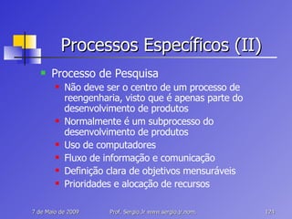 Processos Específicos (II) Processo de Pesquisa Não deve ser o centro de um processo de reengenharia, visto que é apenas parte do desenvolvimento de produtos Normalmente é um subprocesso do desenvolvimento de produtos Uso de computadores Fluxo de informação e comunicação Definição clara de objetivos mensuráveis Prioridades e alocação de recursos 