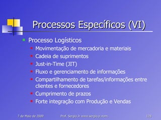 Processos Específicos (VI) Processo Logísticos Movimentação de mercadoria e materiais Cadeia de suprimentos Just-in-Time (JIT) Fluxo e gerenciamento de informações Compartilhamento de tarefas/informações entre clientes e fornecedores Cumprimento de prazos Forte integração com Produção e Vendas 