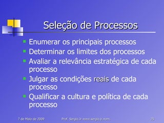 Seleção de Processos Enumerar os principais processos Determinar os limites dos processos Avaliar a relevância estratégica de cada processo Julgar as condições  reais  de cada processo Qualificar a cultura e política de cada processo 