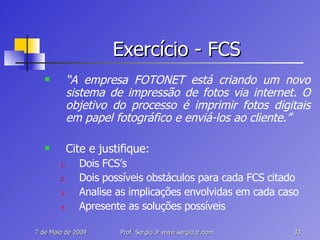 Exercício - FCS “ A empresa FOTONET está criando um novo sistema de impressão de fotos via internet. O objetivo do processo é imprimir fotos digitais em papel fotográfico e enviá-los ao cliente.” Cite e justifique: Dois FCS’s Dois possíveis obstáculos para cada FCS citado Analise as implicações envolvidas em cada caso Apresente as soluções possíveis 