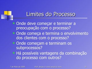 Limites do Processo Onde deve começar e terminar a preocupação com o processo? Onde começa e termina o envolvimento dos clientes com o processo? Onde começam e terminam os subprocessos? Há possíveis vantagens da combinação do processo com outros? 