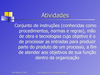 Atividades Conjunto de instruções (conhecidas como procedimentos, normas e regras), mão de obra e tecnologias cujo objetivo é o de processar as entradas para produzir parte do produto de um processo, a fim de atender aos objetivos de sua função dentro da organização 