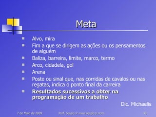 Meta Alvo, mira Fim a que se dirigem as ações ou os pensamentos de alguém Baliza, barreira, limite, marco, termo Arco, cidadela, gol Arena Poste ou sinal que, nas corridas de cavalos ou nas regatas, indica o ponto final da carreira Resultados sucessivos a obter na programação de um trabalho Dic. Michaelis 