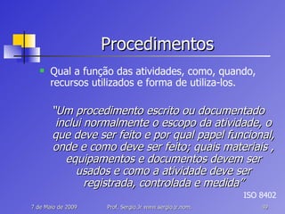 Procedimentos Qual a função das atividades, como, quando, recursos utilizados e forma de utiliza-los. “ Um procedimento escrito ou documentado inclui normalmente o escopo da atividade, o que deve ser feito e por qual papel funcional, onde e como deve ser feito; quais materiais , equipamentos e documentos devem ser usados e como a atividade deve ser registrada, controlada e medida” ISO 8402 