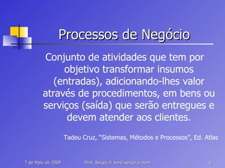 Processos de Negócio Conjunto de atividades que tem por objetivo transformar insumos (entradas), adicionando-lhes valor através de procedimentos, em bens ou serviços (saída) que serão entregues e devem atender aos clientes. Tadeu Cruz, “Sistemas, Métodos e Processos”, Ed. Atlas 
