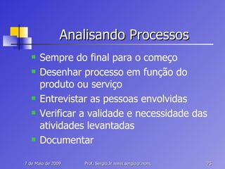 Analisando Processos Sempre do final para o começo Desenhar processo em função do produto ou serviço Entrevistar as pessoas envolvidas Verificar a validade e necessidade das atividades levantadas Documentar 