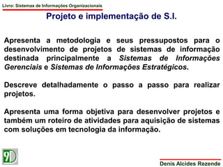 Livro: Sistemas de Informações Organizacionais 
Projeto e implementação de S.I. 
Apresenta a metodologia e seus pressupostos para o 
desenvolvimento de projetos de sistemas de informação 
destinada principalmente a Sistemas de Informações 
Gerenciais e Sistemas de Informações Estratégicos. 
Descreve detalhadamente o passo a passo para realizar 
projetos. 
Apresenta uma forma objetiva para desenvolver projetos e 
também um roteiro de atividades para aquisição de sistemas 
com soluções em tecnologia da informação. 
Denis Alcides Rezende 
 