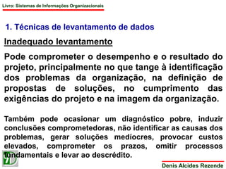Livro: Sistemas de Informações Organizacionais 
1. Técnicas de levantamento de dados 
Inadequado levantamento 
Pode comprometer o desempenho e o resultado do 
projeto, principalmente no que tange à identificação 
dos problemas da organização, na definição de 
propostas de soluções, no cumprimento das 
exigências do projeto e na imagem da organização. 
Também pode ocasionar um diagnóstico pobre, induzir 
conclusões comprometedoras, não identificar as causas dos 
problemas, gerar soluções medíocres, provocar custos 
elevados, comprometer os prazos, omitir processos 
fundamentais e levar ao descrédito. 
Denis Alcides Rezende 
 