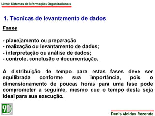 Livro: Sistemas de Informações Organizacionais 
Denis Alcides Rezende 
1. Técnicas de levantamento de dados 
Fases 
- planejamento ou preparação; 
- realização ou levantamento de dados; 
- interpretação ou análise de dados; 
- controle, conclusão e documentação. 
A distribuição de tempo para estas fases deve ser 
equilibrada conforme sua importância, pois o 
dimensionamento de poucas horas para uma fase pode 
comprometer a seguinte, mesmo que o tempo desta seja 
ideal para sua execução. 
 