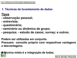 Livro: Sistemas de Informações Organizacionais 
1. Técnicas de levantamento de dados 
Tipos 
- observação pessoal; 
- entrevista; 
- questionário; 
- seminário ou dinâmica de grupo; 
- pesquisa; - estudo de casos; survey; e outros. 
Podem ser utilizadas em conjunto. 
Possuem conceito próprio com respectivas vantagens 
e desvantagens. 
Denis Alcides Rezende 
A técnica mista é a integração de todas. 
 