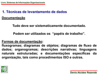 Livro: Sistemas de Informações Organizacionais 
Denis Alcides Rezende 
1. Técnicas de levantamento de dados 
Documentação 
Tudo deve ser sistematicamente documentado. 
Podem ser utilizados os “papéis de trabalho”. 
Formas de documentação: 
fluxogramas; diagramas de objetos; diagramas de fluxo de 
dados; organogramas; descrições narrativas; linguagens 
naturais estruturadas; e documentações específicas da 
organização, tais como procedimentos ISO e outras. 
 