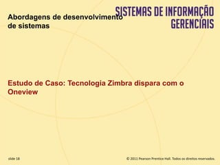 Abordagens de desenvolvimento 
de sistemas 
Estudo de Caso: Tecnologia Zimbra dispara com o 
Oneview 
© 2011 Pearson Prentice slide 18 Hall. Todos os direitos reservados. 
11.18 Copyright © 2011 Pearson Education, Inc. publishing as Prentice Hall 
 