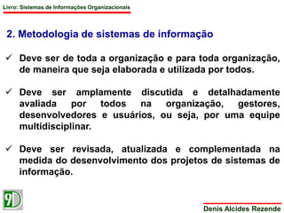 Livro: Sistemas de Informações Organizacionais 
2. Metodologia de sistemas de informação 
 Deve ser de toda a organização e para toda organização, 
de maneira que seja elaborada e utilizada por todos. 
 Deve ser amplamente discutida e detalhadamente 
avaliada por todos na organização, gestores, 
desenvolvedores e usuários, ou seja, por uma equipe 
multidisciplinar. 
 Deve ser revisada, atualizada e complementada na 
medida do desenvolvimento dos projetos de sistemas de 
informação. 
Denis Alcides Rezende 
 
