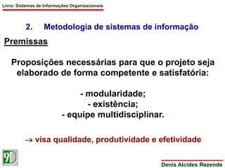 Livro: Sistemas de Informações Organizacionais 
2. Metodologia de sistemas de informação 
Denis Alcides Rezende 
Premissas 
Proposições necessárias para que o projeto seja 
elaborado de forma competente e satisfatória: 
- modularidade; 
- existência; 
- equipe multidisciplinar. 
 visa qualidade, produtividade e efetividade 
 