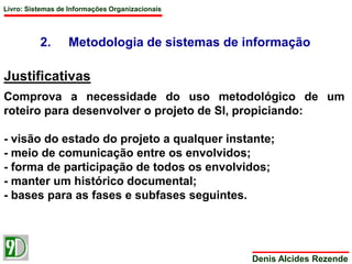 Livro: Sistemas de Informações Organizacionais 
2. Metodologia de sistemas de informação 
Justificativas 
Comprova a necessidade do uso metodológico de um 
roteiro para desenvolver o projeto de SI, propiciando: 
- visão do estado do projeto a qualquer instante; 
- meio de comunicação entre os envolvidos; 
- forma de participação de todos os envolvidos; 
- manter um histórico documental; 
- bases para as fases e subfases seguintes. 
Denis Alcides Rezende 
 