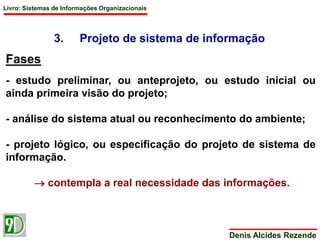 Livro: Sistemas de Informações Organizacionais 
3. Projeto de sistema de informação 
Denis Alcides Rezende 
Fases 
- estudo preliminar, ou anteprojeto, ou estudo inicial ou 
ainda primeira visão do projeto; 
- análise do sistema atual ou reconhecimento do ambiente; 
- projeto lógico, ou especificação do projeto de sistema de 
informação. 
 contempla a real necessidade das informações. 
 