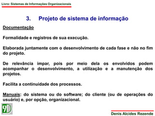 Livro: Sistemas de Informações Organizacionais 
3. Projeto de sistema de informação 
Denis Alcides Rezende 
Documentação 
Formalidade e registros de sua execução. 
Elaborada juntamente com o desenvolvimento de cada fase e não no fim 
do projeto. 
De relevância ímpar, pois por meio dela os envolvidos podem 
acompanhar o desenvolvimento, a utilização e a manutenção dos 
projetos. 
Facilita a continuidade dos processos. 
Manuais: do sistema ou do software; do cliente (ou de operações do 
usuário) e, por opção, organizacional. 
 