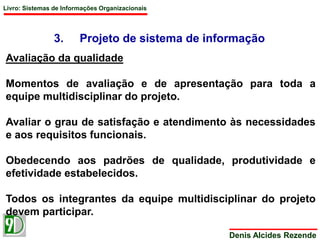 Livro: Sistemas de Informações Organizacionais 
3. Projeto de sistema de informação 
Denis Alcides Rezende 
Avaliação da qualidade 
Momentos de avaliação e de apresentação para toda a 
equipe multidisciplinar do projeto. 
Avaliar o grau de satisfação e atendimento às necessidades 
e aos requisitos funcionais. 
Obedecendo aos padrões de qualidade, produtividade e 
efetividade estabelecidos. 
Todos os integrantes da equipe multidisciplinar do projeto 
devem participar. 
 