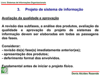 Livro: Sistemas de Informações Organizacionais 
3. Projeto de sistema de informação 
Denis Alcides Rezende 
Avaliação da qualidade e aprovação 
A revisão das subfases, a análise dos produtos, avaliação da 
qualidade e aprovação do projeto de sistemas de 
informação devem ser elaboradas em todas as passagens 
das fases. 
Considerar: 
- revisão da(s) fase(s) imediatamente anterior(es); 
- apresentação dos produtos; 
- deferimento formal dos envolvidos. 
Fundamental antes de iniciar o projeto físico. 
 