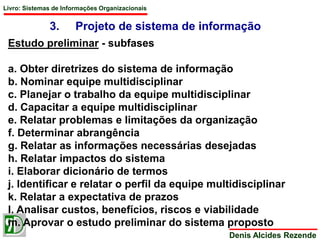 Livro: Sistemas de Informações Organizacionais 
3. Projeto de sistema de informação 
Denis Alcides Rezende 
Estudo preliminar - subfases 
a. Obter diretrizes do sistema de informação 
b. Nominar equipe multidisciplinar 
c. Planejar o trabalho da equipe multidisciplinar 
d. Capacitar a equipe multidisciplinar 
e. Relatar problemas e limitações da organização 
f. Determinar abrangência 
g. Relatar as informações necessárias desejadas 
h. Relatar impactos do sistema 
i. Elaborar dicionário de termos 
j. Identificar e relatar o perfil da equipe multidisciplinar 
k. Relatar a expectativa de prazos 
l. Analisar custos, benefícios, riscos e viabilidade 
m. Aprovar o estudo preliminar do sistema proposto 
 