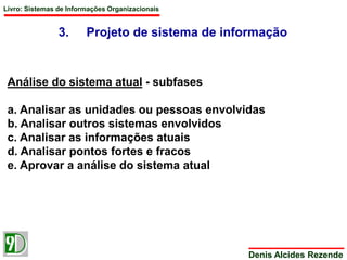 Livro: Sistemas de Informações Organizacionais 
3. Projeto de sistema de informação 
Denis Alcides Rezende 
Análise do sistema atual - subfases 
a. Analisar as unidades ou pessoas envolvidas 
b. Analisar outros sistemas envolvidos 
c. Analisar as informações atuais 
d. Analisar pontos fortes e fracos 
e. Aprovar a análise do sistema atual 
 