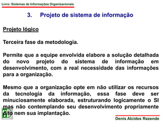 Livro: Sistemas de Informações Organizacionais 
3. Projeto de sistema de informação 
Denis Alcides Rezende 
Projeto lógico 
Terceira fase da metodologia. 
Permite que a equipe envolvida elabore a solução detalhada 
do novo projeto do sistema de informação em 
desenvolvimento, com a real necessidade das informações 
para a organização. 
Mesmo que a organização opte em não utilizar os recursos 
da tecnologia da informação, essa fase deve ser 
minuciosamente elaborada, estruturando logicamente o SI 
mas não contemplando seu desenvolvimento propriamente 
dito nem sua implantação. 
 