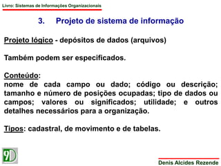 Livro: Sistemas de Informações Organizacionais 
3. Projeto de sistema de informação 
Projeto lógico - depósitos de dados (arquivos) 
Denis Alcides Rezende 
Também podem ser especificados. 
Conteúdo: 
nome de cada campo ou dado; código ou descrição; 
tamanho e número de posições ocupadas; tipo de dados ou 
campos; valores ou significados; utilidade; e outros 
detalhes necessários para a organização. 
Tipos: cadastral, de movimento e de tabelas. 
 