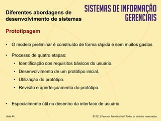 Diferentes abordagens de 
desenvolvimento de sistemas 
Prototipagem 
• O modelo preliminar é construído de forma rápida e sem muitos gastos 
• Processo de quatro etapas: 
• Identificação dos requisitos básicos do usuário. 
• Desenvolvimento de um protótipo inicial. 
• Utilização do protótipo. 
• Revisão e aperfeiçoamento do protótipo. 
• Especialmente útil no desenho da interface de usuário. 
© 2011 Pearson Prentice slide 44 Hall. Todos os direitos reservados. 
11.44 Copyright © 2011 Pearson Education, Inc. publishing as Prentice Hall 
 