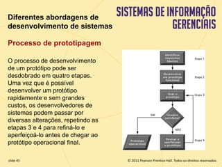 Diferentes abordagens de 
desenvolvimento de sistemas 
Processo de prototipagem 
O processo de desenvolvimento 
de um protótipo pode ser 
desdobrado em quatro etapas. 
Uma vez que é possível 
desenvolver um protótipo 
rapidamente e sem grandes 
custos, os desenvolvedores de 
sistemas podem passar por 
diversas alterações, repetindo as 
etapas 3 e 4 para refiná-lo e 
aperfeiçoá-lo antes de chegar ao 
protótipo operacional final. 
© 2011 Pearson Prentice slide 45 Hall. Todos os direitos reservados. 
11.45 Copyright © 2011 Pearson Education, Inc. publishing as Prentice Hall 
 