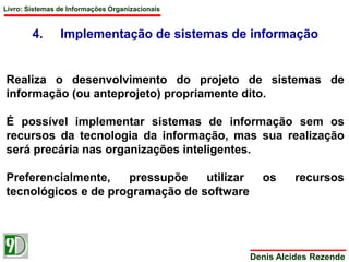 Livro: Sistemas de Informações Organizacionais 
4. Implementação de sistemas de informação 
Realiza o desenvolvimento do projeto de sistemas de 
informação (ou anteprojeto) propriamente dito. 
É possível implementar sistemas de informação sem os 
recursos da tecnologia da informação, mas sua realização 
será precária nas organizações inteligentes. 
Preferencialmente, pressupõe utilizar os recursos 
tecnológicos e de programação de software 
Denis Alcides Rezende 
 