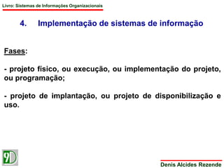 Livro: Sistemas de Informações Organizacionais 
4. Implementação de sistemas de informação 
Denis Alcides Rezende 
Fases: 
- projeto físico, ou execução, ou implementação do projeto, 
ou programação; 
- projeto de implantação, ou projeto de disponibilização e 
uso. 
 