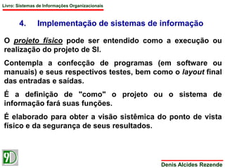 Livro: Sistemas de Informações Organizacionais 
4. Implementação de sistemas de informação 
O projeto físico pode ser entendido como a execução ou 
realização do projeto de SI. 
Contempla a confecção de programas (em software ou 
manuais) e seus respectivos testes, bem como o layout final 
das entradas e saídas. 
É a definição de "como" o projeto ou o sistema de 
informação fará suas funções. 
É elaborado para obter a visão sistêmica do ponto de vista 
físico e da segurança de seus resultados. 
Denis Alcides Rezende 
 