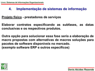 Livro: Sistemas de Informações Organizacionais 
4. Implementação de sistemas de informação 
Denis Alcides Rezende 
Projeto físico - prestadores de serviços 
Elaborar contratos especificando as subfases, as datas 
conclusivas e os respectivos produtos. 
Outra opção para solucionar essa fase seria a elaboração de 
macro propostas com alternativas de macros soluções para 
pacotes de software disponíveis no mercado. 
(exemplo software ERP e outros específicos) 
 