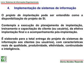Livro: Sistemas de Informações Organizacionais 
4. Implementação de sistemas de informação 
O projeto de implantação pode ser entendido como a 
disponibilização do projeto de SI. 
Contempla a execução do planejamento de implantação, 
treinamento e capacitação do cliente (ou usuário), da efetiva 
implantação final e o acompanhamento pós-implantação. 
É elaborado para a total entrega do projeto de sistemas de 
informação aos clientes (ou usuários), com características 
reais de qualidade, produtividade, efetividade, continuidade 
e inteligência. 
Denis Alcides Rezende 
 