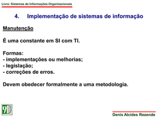 Livro: Sistemas de Informações Organizacionais 
4. Implementação de sistemas de informação 
Denis Alcides Rezende 
Manutenção 
É uma constante em SI com TI. 
Formas: 
- implementações ou melhorias; 
- legislação; 
- correções de erros. 
Devem obedecer formalmente a uma metodologia. 
 
