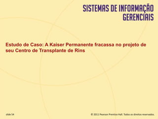 Estudo de Caso: A Kaiser Permanente fracassa no projeto de 
seu Centro de Transplante de Rins 
© 2011 Pearson Prentice slide 54 Hall. Todos os direitos reservados. 
11.54 Copyright © 2011 Pearson Education, Inc. publishing as Prentice Hall 
