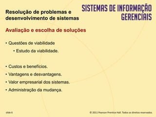 Resolução de problemas e 
desenvolvimento de sistemas 
Avaliação e escolha de soluções 
• Questões de viabilidade 
• Estudo da viabilidade. 
• Custos e benefícios. 
• Vantagens e desvantagens. 
• Valor empresarial dos sistemas. 
• Administração da mudança. 
© 2011 Pearson Prentice slide 6 Hall. Todos os direitos reservados. 
11.6 Copyright © 2011 Pearson Education, Inc. publishing as Prentice Hall 
 