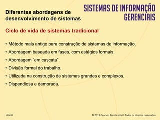 Diferentes abordagens de 
desenvolvimento de sistemas 
Ciclo de vida de sistemas tradicional 
• Método mais antigo para construção de sistemas de informação. 
• Abordagem baseada em fases, com estágios formais. 
• Abordagem “em cascata”. 
• Divisão formal do trabalho. 
• Utilizada na construção de sistemas grandes e complexos. 
• Dispendiosa e demorada. 
© 2011 Pearson Prentice slide 8 Hall. Todos os direitos reservados. 
11.8 Copyright © 2011 Pearson Education, Inc. publishing as Prentice Hall 
 