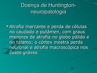 10
Doença de Huntington-Doença de Huntington-
neuropatologianeuropatologia
Atrofia marcante e perda de célulasAtrofia marcante e perda de células
no caudado e putâmen, com grausno caudado e putâmen, com graus
menores de atrofia no globo pálido emenores de atrofia no globo pálido e
no tálamo; o córtex mostra perdano tálamo; o córtex mostra perda
neuronal e atrofia macroscópica nosneuronal e atrofia macroscópica nos
casos gravescasos graves
 